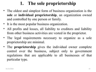 01/31/2026 19
1. The sole proprietorship
• The oldest and simplest form of business organization is the
sole or individual proprietorship, an organization owned
and controlled by one person or family.
• It is the most popular business organization.
• All profits and losses, all liability to creditors and liability
from other business activities are vested in the proprietor.
• The legal requirements necessary to organize as a sole
proprietorship are minimal.
• The proprietorship gives the individual owner complete
control over the business, subject only to government
regulations that are applicable to all businesses of that
particular type.
 