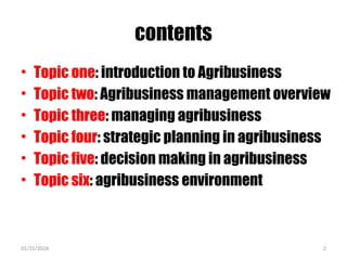 01/31/2026 2
contents
• Topic one: introduction to Agribusiness
• Topic two: Agribusiness management overview
• Topic three: managing agribusiness
• Topic four: strategic planning in agribusiness
• Topic five: decision making in agribusiness
• Topic six: agribusiness environment
 