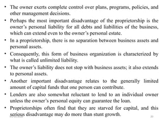 01/31/2026 20
• The owner exerts complete control over plans, programs, policies, and
other management decisions.
• Perhaps the most important disadvantage of the proprietorship is the
owner’s personal liability for all debts and liabilities of the business,
which can extend even to the owner’s personal estate.
• In a proprietorship, there is no separation between business assets and
personal assets.
• Consequently, this form of business organization is characterized by
what is called unlimited liability.
• The owner’s liability does not stop with business assets; it also extends
to personal assets.
• Another important disadvantage relates to the generally limited
amount of capital funds that one person can contribute.
• Lenders are also somewhat reluctant to lend to an individual owner
unless the owner’s personal equity can guarantee the loan.
• Proprietorships often find that they are starved for capital, and this
serious disadvantage may do more than stunt growth.
 