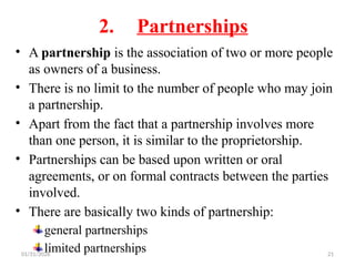 01/31/2026 21
2. Partnerships
• A partnership is the association of two or more people
as owners of a business.
• There is no limit to the number of people who may join
a partnership.
• Apart from the fact that a partnership involves more
than one person, it is similar to the proprietorship.
• Partnerships can be based upon written or oral
agreements, or on formal contracts between the parties
involved.
• There are basically two kinds of partnership:
general partnerships
limited partnerships
 