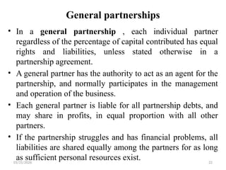 01/31/2026 22
General partnerships
• In a general partnership , each individual partner
regardless of the percentage of capital contributed has equal
rights and liabilities, unless stated otherwise in a
partnership agreement.
• A general partner has the authority to act as an agent for the
partnership, and normally participates in the management
and operation of the business.
• Each general partner is liable for all partnership debts, and
may share in profits, in equal proportion with all other
partners.
• If the partnership struggles and has financial problems, all
liabilities are shared equally among the partners for as long
as sufficient personal resources exist.
 