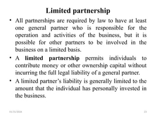 01/31/2026 23
Limited partnership
• All partnerships are required by law to have at least
one general partner who is responsible for the
operation and activities of the business, but it is
possible for other partners to be involved in the
business on a limited basis.
• A limited partnership permits individuals to
contribute money or other ownership capital without
incurring the full legal liability of a general partner.
• A limited partner’s liability is generally limited to the
amount that the individual has personally invested in
the business.
 