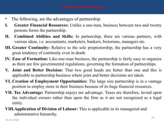24
Advantages of Partnership
• The following, are the advantages of partnership:
I. Greater Financial Resources: Unlike a one-man, business between two and twenty
persons forms the partnership.
II. Combined Abilities and Skills: In partnership, there are various partners, with
various ideas, i.e. accountants, marketers, bankers, historians, managers etc.
III. Greater Continuity: Relative to the sole proprietorship, the partnership has a very
great tendency of continuity even in death.
IV. Ease of Formation: Like-one-man business, the partnership is fairly easy to organize
as there are few governmental regulations, governing the formation of partnerships.
V. Joint and Better Decision: That two good heads are better than one and this is
applicable to partnership business where joint and better decisions are taken.
VI. Creation of Employment Opportunities: The large size partnership is in a vantage
position to employ more in their business because of its huge financial resources.
VII. Tax Advantage: Partnership enjoys tax advantage. Taxes are therefore, levied upon
the individual owners rather than upon the firm as it are not recognized as a legal
entity.
VIII.Application of Division of Labour: This is applicable in its managerial and
administrative hierarchy.
01/31/2026
 