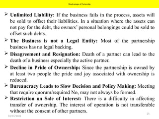 25
Disadvantages of Partnership
 Unlimited Liability: If the business fails in the process, assets will
be sold to offset their liabilities. In a situation where the assets can
not pay for the debt, the owners’ personal belongings could be sold to
offset such debts.
 The Business is not a Legal Entity: Most of the partnership
business has no legal backing.
 Disagreement and Resignation: Death of a partner can lead to the
death of a business especially the active partner.
 Decline in Pride of Ownership: Since the partnership is owned by
at least two people the pride and joy associated with ownership is
reduced.
 Bureaucracy Leads to Slow Decision and Policy Making: Meeting
that require quorum/required No, may not always be formed.
 Restriction on Sale of Interest: There is a difficulty in affecting
transfer of ownership. The interest of operation is not transferable
without the consent of other partners.
01/31/2026
 