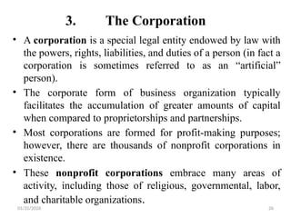01/31/2026 26
3. The Corporation
• A corporation is a special legal entity endowed by law with
the powers, rights, liabilities, and duties of a person (in fact a
corporation is sometimes referred to as an “artificial”
person).
• The corporate form of business organization typically
facilitates the accumulation of greater amounts of capital
when compared to proprietorships and partnerships.
• Most corporations are formed for profit-making purposes;
however, there are thousands of nonprofit corporations in
existence.
• These nonprofit corporations embrace many areas of
activity, including those of religious, governmental, labor,
and charitable organizations.
 