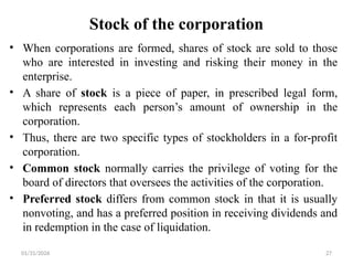 01/31/2026 27
Stock of the corporation
• When corporations are formed, shares of stock are sold to those
who are interested in investing and risking their money in the
enterprise.
• A share of stock is a piece of paper, in prescribed legal form,
which represents each person’s amount of ownership in the
corporation.
• Thus, there are two specific types of stockholders in a for-profit
corporation.
• Common stock normally carries the privilege of voting for the
board of directors that oversees the activities of the corporation.
• Preferred stock differs from common stock in that it is usually
nonvoting, and has a preferred position in receiving dividends and
in redemption in the case of liquidation.
 