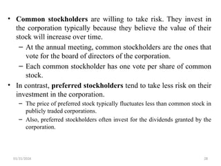 01/31/2026 28
• Common stockholders are willing to take risk. They invest in
the corporation typically because they believe the value of their
stock will increase over time.
– At the annual meeting, common stockholders are the ones that
vote for the board of directors of the corporation.
– Each common stockholder has one vote per share of common
stock.
• In contrast, preferred stockholders tend to take less risk on their
investment in the corporation.
– The price of preferred stock typically fluctuates less than common stock in
publicly traded corporations.
– Also, preferred stockholders often invest for the dividends granted by the
corporation.
 
