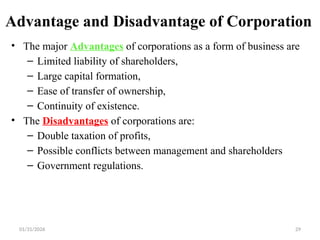 01/31/2026 29
Advantage and Disadvantage of Corporation
• The major Advantages of corporations as a form of business are
– Limited liability of shareholders,
– Large capital formation,
– Ease of transfer of ownership,
– Continuity of existence.
• The Disadvantages of corporations are:
– Double taxation of profits,
– Possible conflicts between management and shareholders
– Government regulations.
 