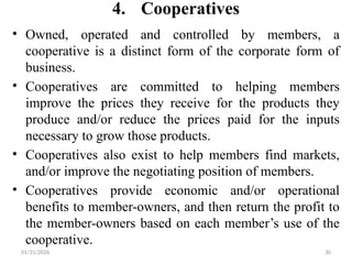 01/31/2026 30
4. Cooperatives
• Owned, operated and controlled by members, a
cooperative is a distinct form of the corporate form of
business.
• Cooperatives are committed to helping members
improve the prices they receive for the products they
produce and/or reduce the prices paid for the inputs
necessary to grow those products.
• Cooperatives also exist to help members find markets,
and/or improve the negotiating position of members.
• Cooperatives provide economic and/or operational
benefits to member-owners, and then return the profit to
the member-owners based on each member’s use of the
cooperative.
 