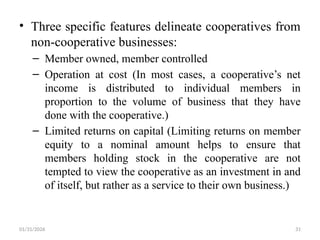01/31/2026 31
• Three specific features delineate cooperatives from
non-cooperative businesses:
– Member owned, member controlled
– Operation at cost (In most cases, a cooperative’s net
income is distributed to individual members in
proportion to the volume of business that they have
done with the cooperative.)
– Limited returns on capital (Limiting returns on member
equity to a nominal amount helps to ensure that
members holding stock in the cooperative are not
tempted to view the cooperative as an investment in and
of itself, but rather as a service to their own business.)
 