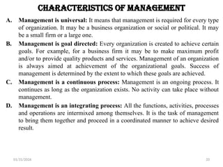 01/31/2026 33
Characteristics of Management
A. Management is universal: It means that management is required for every type
of organization. It may be a business organization or social or political. It may
be a small firm or a large one.
B. Management is goal directed: Every organization is created to achieve certain
goals. For example, for a business firm it may be to make maximum profit
and/or to provide quality products and services. Management of an organization
is always aimed at achievement of the organizational goals. Success of
management is determined by the extent to which these goals are achieved.
C. Management is a continuous process: Management is an ongoing process. It
continues as long as the organization exists. No activity can take place without
management.
D. Management is an integrating process: All the functions, activities, processes
and operations are intermixed among themselves. It is the task of management
to bring them together and proceed in a coordinated manner to achieve desired
result.
 