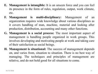 34
E. Management is intangible: It is an unseen force and you can feel
its presence in the form of rules, regulation, output, work climate,
etc.
F. Management is multi-disciplinary: Management of an
organization requires wide knowledge about various disciplines as
it covers handling of man, machine, material and looking after
production, distribution, accounting and many other functions.
G. Management is a social process: The most important aspect of
management is handling people organized in work groups. This
involves developing and motivating people at work and taking care
of their satisfaction as social beings.
H. Management is situational: The success of management depends
on, and varies from, situation to situation. There is no best way of
managing. The techniques and principles of management are
relative, and do not hold good for all situations to come.
01/31/2026
 