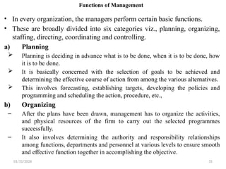 01/31/2026 35
Functions of Management
• In every organization, the managers perform certain basic functions.
• These are broadly divided into six categories viz., planning, organizing,
staffing, directing, coordinating and controlling.
a) Planning
 Planning is deciding in advance what is to be done, when it is to be done, how
it is to be done.
 It is basically concerned with the selection of goals to be achieved and
determining the effective course of action from among the various alternatives.
 This involves forecasting, establishing targets, developing the policies and
programming and scheduling the action, procedure, etc.,
b) Organizing
– After the plans have been drawn, management has to organize the activities,
and physical resources of the firm to carry out the selected programmes
successfully.
– It also involves determining the authority and responsibility relationships
among functions, departments and personnel at various levels to ensure smooth
and effective function together in accomplishing the objective.
 