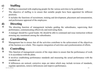 01/31/2026 36
c) Staffing
 Staffing is concerned with employing people for the various activities to be performed.
 The objective of staffing is to ensure that suitable people have been appointed for different
positions.
 It includes the functions of recruitment, training and development, placement and remuneration,
and performance appraisal of the employees.
d) Directing
 The directing function of management includes guiding the subordinates, supervising their
performance, communicating effectively and motivating them.
 A manager should be a good leader. He should be able to command and issue instruction without
arousing any resentment among the subordinates.
e) Coordinating
 Management has to ensure that all the activities contribute to the achievement of the objectives
of the business as a whole. This requires integration of activities and synchronization of efforts.
f) Controlling
 This function of management consists of the steps taken to ensure that the performance of work
is in accordance with the plans.
 It involves establishing performance standards and measuring the actual performance with the
standards set.
 If differences are noticed, corrective steps are taken which may include revision of standards,
regulate operations, remove deficiencies and improve performance.
 