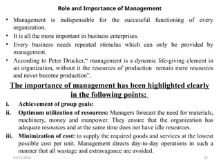 01/31/2026 37
Role and Importance of Management
• Management is indispensable for the successful functioning of every
organization.
• It is all the more important in business enterprises.
• Every business needs repeated stimulus which can only be provided by
management.
• According to Peter Drucker,“ management is a dynamic life-giving element in
an organization, without it the resources of production remain mere resources
and never become production”.
The importance of management has been highlighted clearly
in the following points:
i. Achievement of group goals:
ii. Optimum utilization of resources: Managers forecast the need for materials,
machinery, money and manpower. They ensure that the organization has
adequate resources and at the same time does not have idle resources.
iii. Minimization of cost: to supply the required goods and services at the lowest
possible cost per unit. Management directs day-to-day operations in such a
manner that all wastage and extravagance are avoided.
 