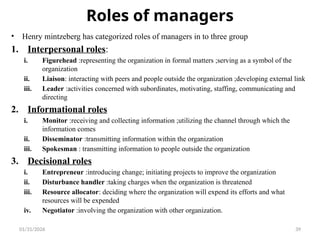 01/31/2026 39
Roles of managers
• Henry mintzeberg has categorized roles of managers in to three group
1. Interpersonal roles:
i. Figurehead :representing the organization in formal matters ;serving as a symbol of the
organization
ii. Liaison: interacting with peers and people outside the organization ;developing external link
iii. Leader :activities concerned with subordinates, motivating, staffing, communicating and
directing
2. Informational roles
i. Monitor :receiving and collecting information ;utilizing the channel through which the
information comes
ii. Disseminator :transmitting information within the organization
iii. Spokesman : transmitting information to people outside the organization
3. Decisional roles
i. Entrepreneur :introducing change; initiating projects to improve the organization
ii. Disturbance handler :taking charges when the organization is threatened
iii. Resource allocator: deciding where the organization will expend its efforts and what
resources will be expended
iv. Negotiator :involving the organization with other organization.
 