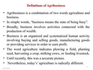 4
Definitions of Agribusiness
• Agribusiness is a combination of two words agriculture and
business.
• In simple words, “business means the state of being busy”.
• Broadly, business involves activities connected with the
production of wealth.
• Business is an organized and systematized human activity
involving buying and selling goods, manufacturing goods
or providing services in order to earn profit.
• The word agriculture indicates plowing a field, planting
seed, harvesting a crop, milking cows, or feeding livestock.
• Until recently, this was a accurate picture.
• Nevertheless, today’s’ agriculture is radically different.
01/31/2026
 