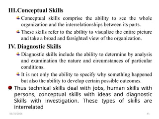 01/31/2026 41
III.Conceptual Skills
Conceptual skills comprise the ability to see the whole
organization and the interrelationships between its parts.
These skills refer to the ability to visualize the entire picture
and take a broad and farsighted view of the organization.
IV. Diagnostic Skills
Diagnostic skills include the ability to determine by analysis
and examination the nature and circumstances of particular
conditions.
It is not only the ability to specify why something happened
but also the ability to develop certain possible outcomes.
Thus technical skills deal with jobs, human skills with
persons, conceptual skills with ideas and diagnostic
Skills with investigation. These types of skills are
interrelated
 