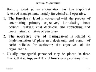01/31/2026 42
Levels of Management
• Broadly speaking, an organization has two important
levels of management, namely functional and operative.
1. The functional level is concerned with the process of
determining primary objectives, formulating basic
policies, making vital decisions and controlling and
coordinating activities of personnel.
2. The operative level of management is related to
implementation of plans and decisions, and pursuit of
basic policies for achieving the objectives of the
organization.
• Usually, managerial personnel may be placed in three
levels, that is, top, middle and lower or supervisory level.
 