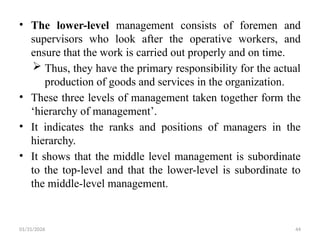 01/31/2026 44
• The lower-level management consists of foremen and
supervisors who look after the operative workers, and
ensure that the work is carried out properly and on time.
 Thus, they have the primary responsibility for the actual
production of goods and services in the organization.
• These three levels of management taken together form the
‘hierarchy of management’.
• It indicates the ranks and positions of managers in the
hierarchy.
• It shows that the middle level management is subordinate
to the top-level and that the lower-level is subordinate to
the middle-level management.
 