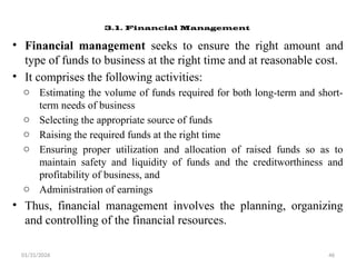 01/31/2026 46
3.1. Financial Management
• Financial management seeks to ensure the right amount and
type of funds to business at the right time and at reasonable cost.
• It comprises the following activities:
o Estimating the volume of funds required for both long-term and short-
term needs of business
o Selecting the appropriate source of funds
o Raising the required funds at the right time
o Ensuring proper utilization and allocation of raised funds so as to
maintain safety and liquidity of funds and the creditworthiness and
profitability of business, and
o Administration of earnings
• Thus, financial management involves the planning, organizing
and controlling of the financial resources.
 