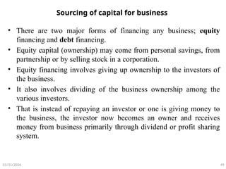 Sourcing of capital for business
• There are two major forms of financing any business; equity
financing and debt financing.
• Equity capital (ownership) may come from personal savings, from
partnership or by selling stock in a corporation.
• Equity financing involves giving up ownership to the investors of
the business.
• It also involves dividing of the business ownership among the
various investors.
• That is instead of repaying an investor or one is giving money to
the business, the investor now becomes an owner and receives
money from business primarily through dividend or profit sharing
system.
49
01/31/2026
 