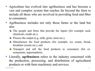 01/31/2026 5
• Agriculture has evolved into agribusiness and has become a
vast and complex system that reaches far beyond the farm to
include all those who are involved in providing food and fiber
to consumers.
• Agribusiness includes not only those farms or the land but
also
The people and firms that provide the inputs (for example seed,
chemicals, credit etc.),
Process the output (e.g. milk, grain, meat etc.),
Manufacture the food products (for example: ice cream, bread,
breakfast cereals etc.), and
Transport and sell the food products to consumers (for ex.
restaurants, supermarkets).
• Literally, agribusiness refers to the industry concerned with
the production, processing, and distribution of agricultural
products or with farm machinery and services.
 