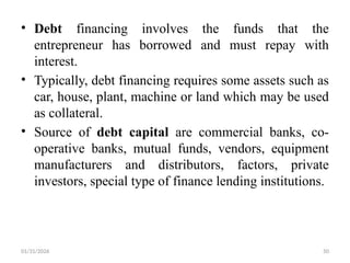 01/31/2026 50
• Debt financing involves the funds that the
entrepreneur has borrowed and must repay with
interest.
• Typically, debt financing requires some assets such as
car, house, plant, machine or land which may be used
as collateral.
• Source of debt capital are commercial banks, co-
operative banks, mutual funds, vendors, equipment
manufacturers and distributors, factors, private
investors, special type of finance lending institutions.
 