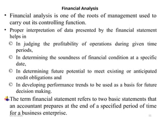 01/31/2026 51
Financial Analysis
• Financial analysis is one of the roots of management used to
carry out its controlling function.
• Proper interpretation of data presented by the financial statement
helps in
© In judging the profitability of operations during given time
periods,
© In determining the soundness of financial condition at a specific
date,
© In determining future potential to meet existing or anticipated
credit obligations and
© In developing performance trends to be used as a basis for future
decision making.
The term financial statement refers to two basic statements that
an accountant prepares at the end of a specified period of time
for a business enterprise.
 