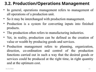 01/31/2026 52
3.2. Production/Operations Management
• In general, operations management refers to management of
all operations of a production unit.
• So it may be interchanged with production management.
• Production is a system for converting inputs into finished
products.
• The production often refers to manufacturing industries.
• Yet, in reality, production can be defined as the creation of
value or wealth by producing goods and services.
• Production management refers to planning, organization,
direction, co-ordination and control of the production
functions carried out in such a way that the desired goods or
services could be produced at the right time, in right quantity
and at the optimum cost.
 
