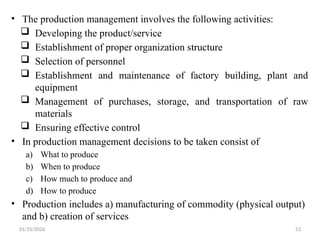01/31/2026 53
• The production management involves the following activities:
 Developing the product/service
 Establishment of proper organization structure
 Selection of personnel
 Establishment and maintenance of factory building, plant and
equipment
 Management of purchases, storage, and transportation of raw
materials
 Ensuring effective control
• In production management decisions to be taken consist of
a) What to produce
b) When to produce
c) How much to produce and
d) How to produce
• Production includes a) manufacturing of commodity (physical output)
and b) creation of services
 