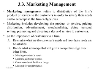 01/31/2026 54
3.3. Marketing Management
• Marketing management refers to distribution of the firm’s
product or service to the customers in order to satisfy their needs
and to accomplish the firm’s objectives.
• Marketing includes developing the product or service, pricing,
distribution, advertisement, merchandising, doing personal
selling, promoting and directing sales and service to customers.
• on the importance of customers to a firm.
A. Determine what are the customer’s needs and how those needs can
be satisfied.
B. Decide what advantage that will give a competitive edge over
other firms.
• Meeting customer’s needs
• Learning customer’s needs
• Conscious about the firm’s image
• Looking for danger signals
 