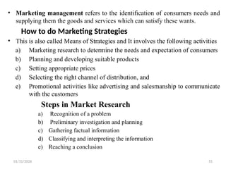 01/31/2026 55
• Marketing management refers to the identification of consumers needs and
supplying them the goods and services which can satisfy these wants.
How to do Marketing Strategies
• This is also called Means of Strategies and It involves the following activities
a) Marketing research to determine the needs and expectation of consumers
b) Planning and developing suitable products
c) Setting appropriate prices
d) Selecting the right channel of distribution, and
e) Promotional activities like advertising and salesmanship to communicate
with the customers
Steps in Market Research
a) Recognition of a problem
b) Preliminary investigation and planning
c) Gathering factual information
d) Classifying and interpreting the information
e) Reaching a conclusion
 