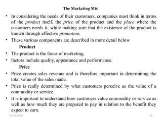 01/31/2026 57
The Marketing Mix
• In considering the needs of their customers, companies must think in terms
of the product itself, the price of the product and the place where the
customers needs it, while making sure that the existence of the product is
known through effective promotion.
• These various components are described in more detail below
Product
• The product is the focus of marketing.
• factors include quality, appearance and performance.
Price
• Price creates sales revenue and is therefore important in determining the
total value of the sales made.
• Price is really determined by what customers perceive as the value of a
commodity or service.
• It is important to understand how customers value commodity or service as
well as how much they are prepared to pay in relation to the benefit they
expect to earn.
 