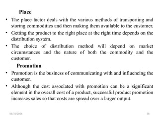 01/31/2026 58
Place
• The place factor deals with the various methods of transporting and
storing commodities and then making them available to the customer.
• Getting the product to the right place at the right time depends on the
distribution system.
• The choice of distribution method will depend on market
circumstances and the nature of both the commodity and the
customer.
Promotion
• Promotion is the business of communicating with and influencing the
customer.
• Although the cost associated with promotion can be a significant
element in the overall cost of a product, successful product promotion
increases sales so that costs are spread over a larger output.
 