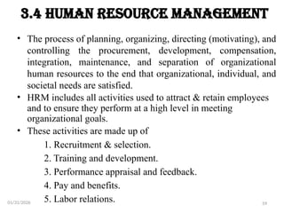 59
3.4 Human Resource Management
• The process of planning, organizing, directing (motivating), and
controlling the procurement, development, compensation,
integration, maintenance, and separation of organizational
human resources to the end that organizational, individual, and
societal needs are satisfied.
• HRM includes all activities used to attract & retain employees
and to ensure they perform at a high level in meeting
organizational goals.
• These activities are made up of
1. Recruitment & selection.
2. Training and development.
3. Performance appraisal and feedback.
4. Pay and benefits.
5. Labor relations.
01/31/2026
 