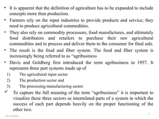 6
• It is apparent that the definition of agriculture has to be expanded to include
concepts more than production.
• Farmers rely on the input industries to provide products and service; they
need to produce agricultural commodities.
• They also rely on commodity processors, food manufactures, and ultimately
food distributors and retailers to purchase their raw agricultural
commodities and to process and deliver them to the consumer for final sale.
• The result is the food and fiber system. The food and fiber system is
increasingly being referred to as “agribusiness
• Davis and Goldberg first introduced the term agribusiness in 1957. It
represents three part systems made up of
1) The agricultural input sector
2) The production sector and
3) The processing-manufacturing sector.
 To capture the full meaning of the term “agribusiness” it is important to
visualize these three sectors as interrelated parts of a system in which the
success of each part depends heavily on the proper functioning of the
other two.
01/31/2026
 