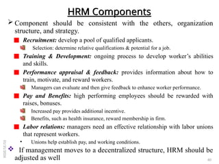 HRM Components
 Component should be consistent with the others, organization
structure, and strategy.
Recruitment: develop a pool of qualified applicants.
Selection: determine relative qualifications & potential for a job.
Training & Development: ongoing process to develop worker’s abilities
and skills.
Performance appraisal & feedback: provides information about how to
train, motivate, and reward workers.
Managers can evaluate and then give feedback to enhance worker performance.
Pay and Benefits: high performing employees should be rewarded with
raises, bonuses.
Increased pay provides additional incentive.
Benefits, such as health insurance, reward membership in firm.
Labor relations: managers need an effective relationship with labor unions
that represent workers.
• Unions help establish pay, and working conditions.
 If management moves to a decentralized structure, HRM should be
adjusted as well 60
01/31/2026
 