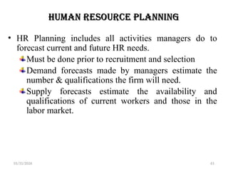 01/31/2026 61
Human Resource Planning
• HR Planning includes all activities managers do to
forecast current and future HR needs.
Must be done prior to recruitment and selection
Demand forecasts made by managers estimate the
number & qualifications the firm will need.
Supply forecasts estimate the availability and
qualifications of current workers and those in the
labor market.
 