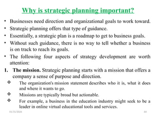 01/31/2026 64
Why is strategic planning important?
• Businesses need direction and organizational goals to work toward.
• Strategic planning offers that type of guidance.
• Essentially, a strategic plan is a roadmap to get to business goals.
• Without such guidance, there is no way to tell whether a business
is on track to reach its goals.
• The following four aspects of strategy development are worth
attention:
1. The mission. Strategic planning starts with a mission that offers a
company a sense of purpose and direction.
 The organization's mission statement describes who it is, what it does
and where it wants to go.
 Missions are typically broad but actionable.
 For example, a business in the education industry might seek to be a
leader in online virtual educational tools and services.
 
