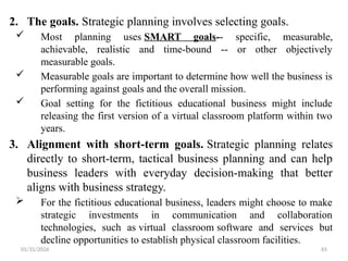 01/31/2026 65
2. The goals. Strategic planning involves selecting goals.
 Most planning uses SMART goals-- specific, measurable,
achievable, realistic and time-bound -- or other objectively
measurable goals.
 Measurable goals are important to determine how well the business is
performing against goals and the overall mission.
 Goal setting for the fictitious educational business might include
releasing the first version of a virtual classroom platform within two
years.
3. Alignment with short-term goals. Strategic planning relates
directly to short-term, tactical business planning and can help
business leaders with everyday decision-making that better
aligns with business strategy.
 For the fictitious educational business, leaders might choose to make
strategic investments in communication and collaboration
technologies, such as virtual classroom software and services but
decline opportunities to establish physical classroom facilities.
 