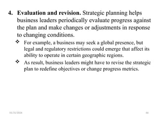 01/31/2026 66
4. Evaluation and revision. Strategic planning helps
business leaders periodically evaluate progress against
the plan and make changes or adjustments in response
to changing conditions.
 For example, a business may seek a global presence, but
legal and regulatory restrictions could emerge that affect its
ability to operate in certain geographic regions.
 As result, business leaders might have to revise the strategic
plan to redefine objectives or change progress metrics.
 