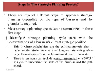 01/31/2026 67
Steps In The Strategic Planning Process?
• There are myriad different ways to approach strategic
planning depending on the type of business and the
granularity required.
• Most strategic planning cycles can be summarized in these
five steps:
1) Identify. A strategic planning cycle starts with the
determination of a business's current strategic position.
o This is where stakeholders use the existing strategic plan --
including the mission statement and long-term strategic goals --
to perform assessments of the business and its environment.
o These assessments can include a needs assessment or a SWOT
analysis to understand the state of the business and the path
ahead.
 