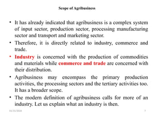 01/31/2026 7
Scope of Agribusiness
• It has already indicated that agribusiness is a complex system
of input sector, production sector, processing manufacturing
sector and transport and marketing sector.
• Therefore, it is directly related to industry, commerce and
trade.
• Industry is concerned with the production of commodities
and materials while commerce and trade are concerned with
their distribution.
• Agribusiness may encompass the primary production
activities, the processing sectors and the tertiary activities too.
It has a broader scope.
• The modern definition of agribusiness calls for more of an
industry. Let us explain what an industry is then.
 
