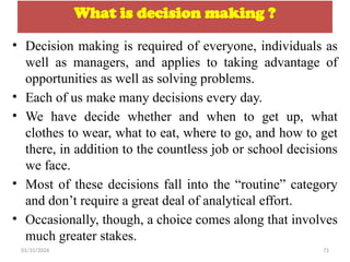 01/31/2026 71
What is decision making ?
• Decision making is required of everyone, individuals as
well as managers, and applies to taking advantage of
opportunities as well as solving problems.
• Each of us make many decisions every day.
• We have decide whether and when to get up, what
clothes to wear, what to eat, where to go, and how to get
there, in addition to the countless job or school decisions
we face.
• Most of these decisions fall into the “routine” category
and don’t require a great deal of analytical effort.
• Occasionally, though, a choice comes along that involves
much greater stakes.
 