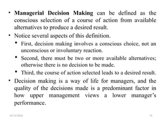 01/31/2026 72
• Managerial Decision Making can be defined as the
conscious selection of a course of action from available
alternatives to produce a desired result.
• Notice several aspects of this definition.
 First, decision making involves a conscious choice, not an
unconscious or involuntary reaction.
 Second, there must be two or more available alternatives;
otherwise there is no decision to be made.
 Third, the course of action selected leads to a desired result.
• Decision making is a way of life for managers, and the
quality of the decisions made is a predominant factor in
how upper management views a lower manager’s
performance.
 