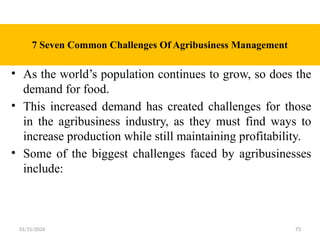 01/31/2026 73
7 Seven Common Challenges Of Agribusiness Management
• As the world’s population continues to grow, so does the
demand for food.
• This increased demand has created challenges for those
in the agribusiness industry, as they must find ways to
increase production while still maintaining profitability.
• Some of the biggest challenges faced by agribusinesses
include:
 