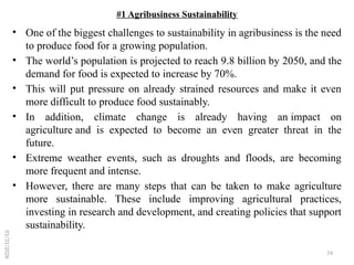 74
#1 Agribusiness Sustainability
• One of the biggest challenges to sustainability in agribusiness is the need
to produce food for a growing population.
• The world’s population is projected to reach 9.8 billion by 2050, and the
demand for food is expected to increase by 70%.
• This will put pressure on already strained resources and make it even
more difficult to produce food sustainably.
• In addition, climate change is already having an impact on
agriculture and is expected to become an even greater threat in the
future.
• Extreme weather events, such as droughts and floods, are becoming
more frequent and intense.
• However, there are many steps that can be taken to make agriculture
more sustainable. These include improving agricultural practices,
investing in research and development, and creating policies that support
sustainability.
01/31/2026
 
