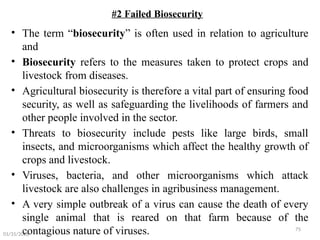 75
#2 Failed Biosecurity
• The term “biosecurity” is often used in relation to agriculture
and
• Biosecurity refers to the measures taken to protect crops and
livestock from diseases.
• Agricultural biosecurity is therefore a vital part of ensuring food
security, as well as safeguarding the livelihoods of farmers and
other people involved in the sector.
• Threats to biosecurity include pests like large birds, small
insects, and microorganisms which affect the healthy growth of
crops and livestock.
• Viruses, bacteria, and other microorganisms which attack
livestock are also challenges in agribusiness management.
• A very simple outbreak of a virus can cause the death of every
single animal that is reared on that farm because of the
contagious nature of viruses.
01/31/2026
 