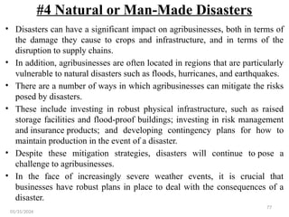 77
#4 Natural or Man-Made Disasters
• Disasters can have a significant impact on agribusinesses, both in terms of
the damage they cause to crops and infrastructure, and in terms of the
disruption to supply chains.
• In addition, agribusinesses are often located in regions that are particularly
vulnerable to natural disasters such as floods, hurricanes, and earthquakes.
• There are a number of ways in which agribusinesses can mitigate the risks
posed by disasters.
• These include investing in robust physical infrastructure, such as raised
storage facilities and flood-proof buildings; investing in risk management
and insurance products; and developing contingency plans for how to
maintain production in the event of a disaster.
• Despite these mitigation strategies, disasters will continue to pose a
challenge to agribusinesses.
• In the face of increasingly severe weather events, it is crucial that
businesses have robust plans in place to deal with the consequences of a
disaster.
01/31/2026
 